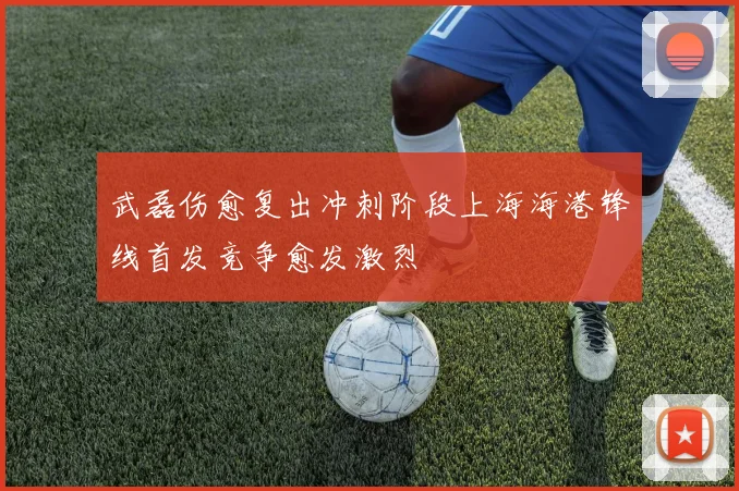武磊伤愈复出冲刺阶段上海海港锋线首发竞争愈发激烈