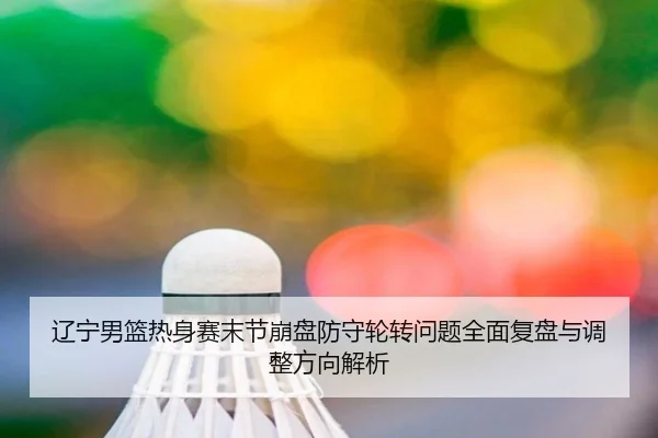 辽宁男篮热身赛末节崩盘防守轮转问题全面复盘与调整方向解析