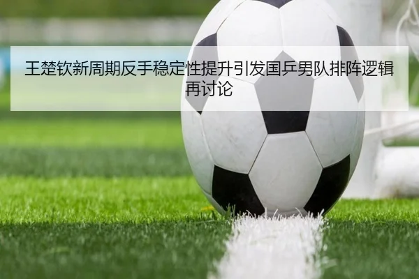 王楚钦新周期反手稳定性提升引发国乒男队排阵逻辑再讨论